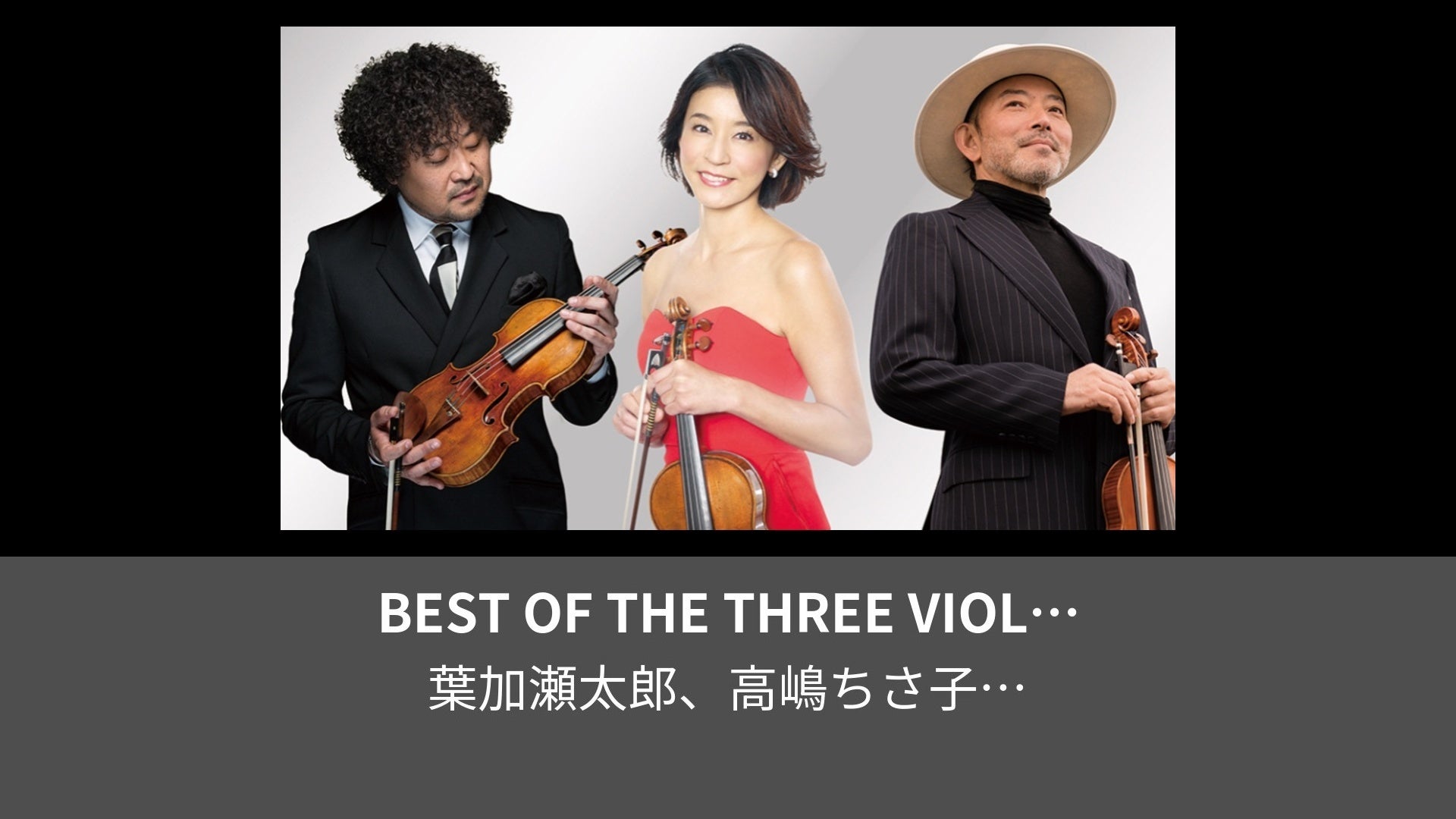 BEST OF THE THREE VIOLINISTS～HATS MUSIC FESTIVAL VOL1 葉加瀬太郎・高嶋ちさ子・古澤巌  3大ヴァイオリニストコンサート～ | Lemino(レミノ) - 映画・ドラマ・アニメや音楽・ライブが見放題 | ドコモの動画配信サービス